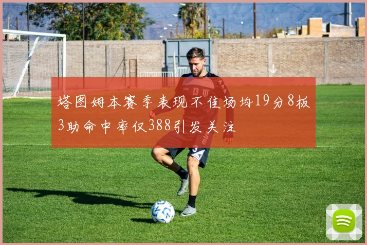塔图姆本赛季表现不佳场均19分8板3助命中率仅388引发关注