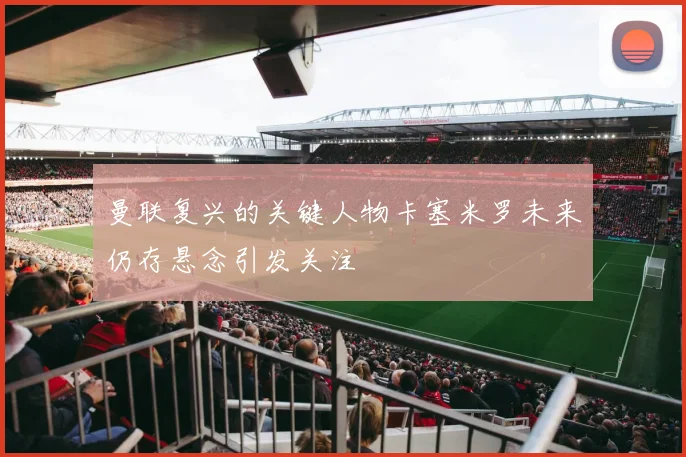 曼联复兴的关键人物卡塞米罗未来仍存悬念引发关注