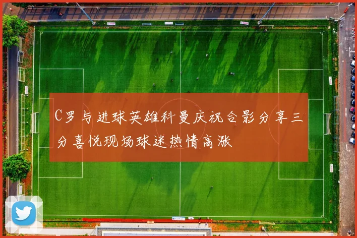 C罗与进球英雄科曼庆祝合影分享三分喜悦现场球迷热情高涨
