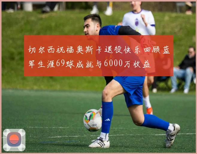 切尔西祝福奥斯卡退役快乐回顾蓝军生涯69球成就与6000万收益