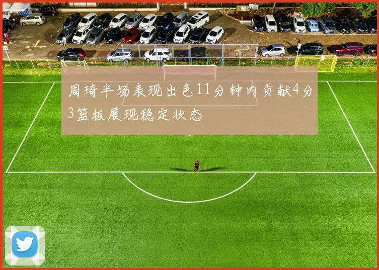 周琦半场表现出色11分钟内贡献4分3篮板展现稳定状态