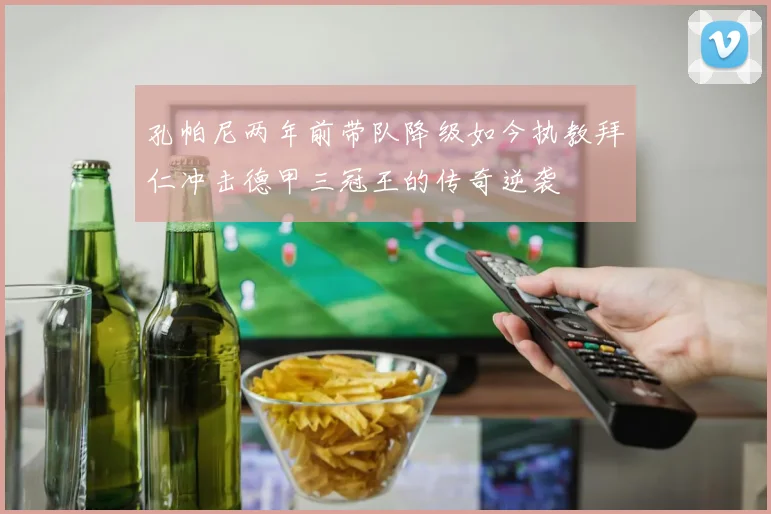 孔帕尼两年前带队降级如今执教拜仁冲击德甲三冠王的传奇逆袭
