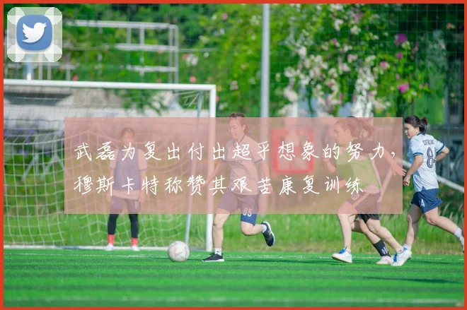 武磊为复出付出超乎想象的努力，穆斯卡特称赞其艰苦康复训练