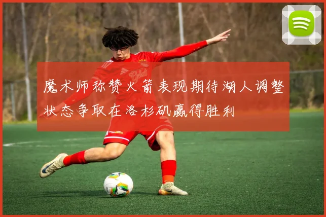 魔术师称赞火箭表现期待湖人调整状态争取在洛杉矶赢得胜利