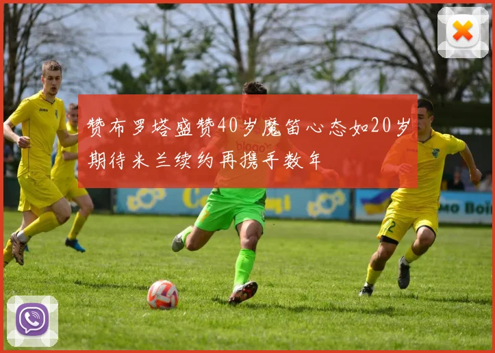 赞布罗塔盛赞40岁魔笛心态如20岁期待米兰续约再携手数年