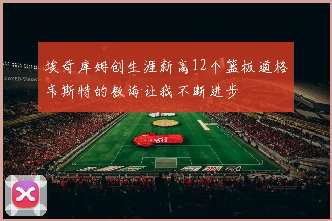 埃奇库姆创生涯新高12个篮板道格韦斯特的教诲让我不断进步