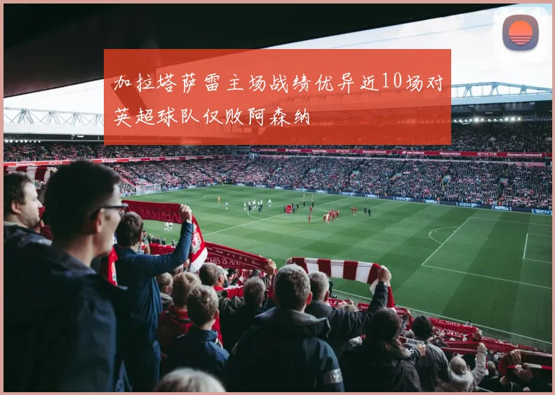 加拉塔萨雷主场战绩优异近10场对英超球队仅败阿森纳