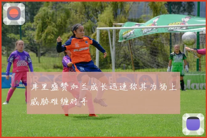 库里盛赞加兰成长迅速称其为场上威胁难缠对手