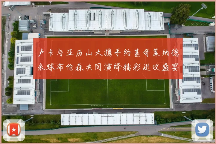 卢卡与亚历山大携手约基奇莱纳德米球布伦森共同演绎精彩进攻盛宴