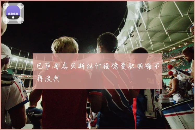巴萨考虑买断拉什福德曼联明确不再谈判