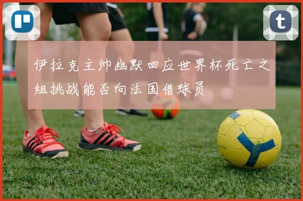 伊拉克主帅幽默回应世界杯死亡之组挑战能否向法国借球员