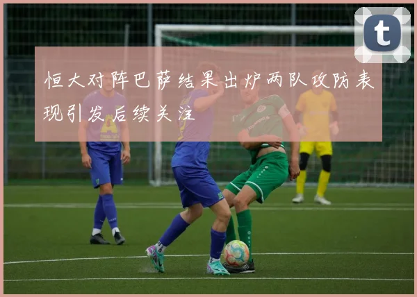 恒大对阵巴萨结果出炉两队攻防表现引发后续关注