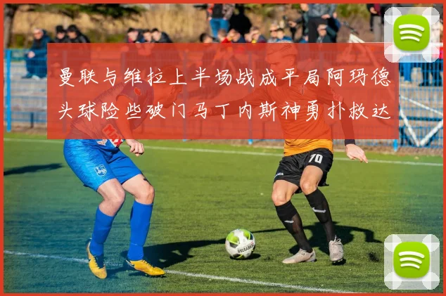 曼联与维拉上半场战成平局阿玛德头球险些破门马丁内斯神勇扑救达洛特错失良机