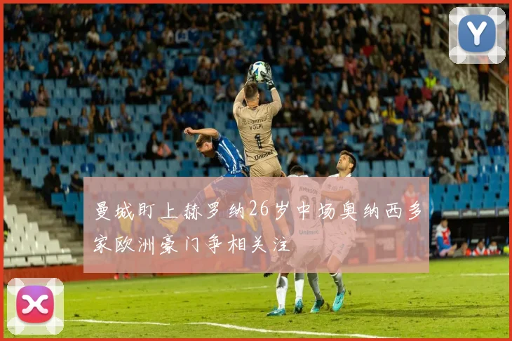 曼城盯上赫罗纳26岁中场奥纳西多家欧洲豪门争相关注