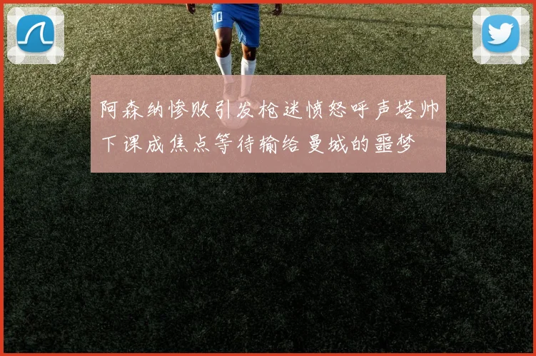阿森纳惨败引发枪迷愤怒呼声塔帅下课成焦点等待输给曼城的噩梦
