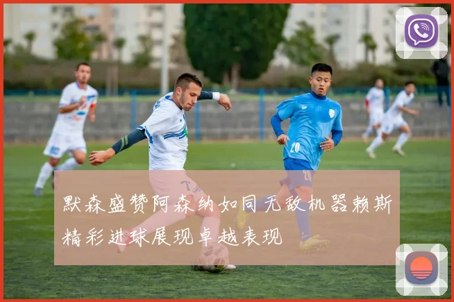 默森盛赞阿森纳如同无敌机器赖斯精彩进球展现卓越表现