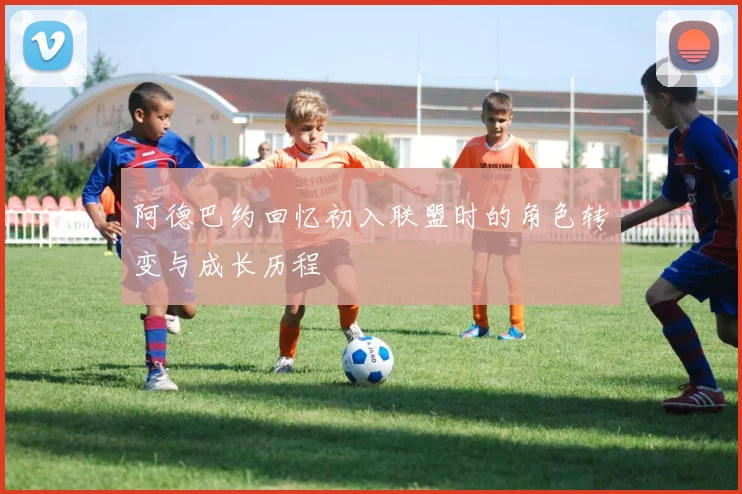 阿德巴约回忆初入联盟时的角色转变与成长历程