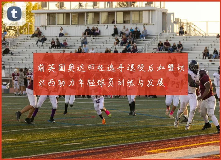前英国奥运田径选手退役后加盟切尔西助力年轻球员训练与发展