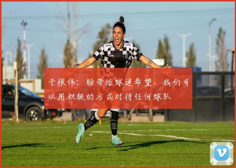 于根伟：盼带给球迷希望，我们可以用积极的方式对待任何球队