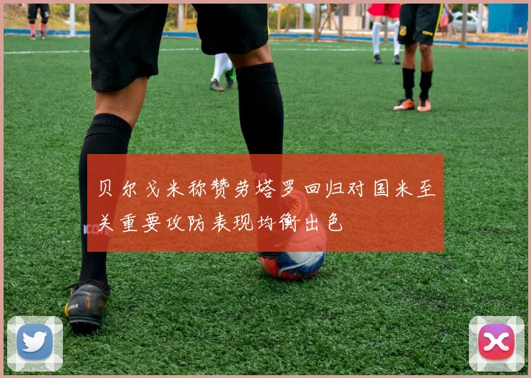 贝尔戈米称赞劳塔罗回归对国米至关重要攻防表现均衡出色