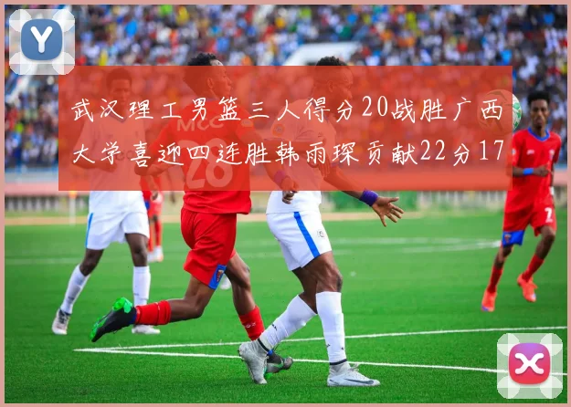 武汉理工男篮三人得分20战胜广西大学喜迎四连胜韩雨琛贡献22分17篮板张志才狂砍32分